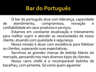 O bar do português atua com liderança, capacidade
de atendimento, compromisso, inovação e
confiabilidade em seus produtos e serviços.
Estamos em constante atualização e treinamento
para melhor suprir e atender as necessidades de nosso
cliente, atuando com qualidade e segurança.
Nossa missão é atuar com excelência para fidelizar
os clientes, superando suas expectativas.
Servimos as grandes marcas de bebida líderes do
mercado, pensando nos mais diversos tipos de clientes.
Nosso carro chefe é o incomparável bolinho de
bacalhau, com pimenta. Só come quem aguenta!
 