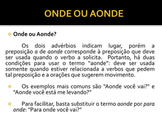  Onde ou Aonde?
Os dois advérbios indicam lugar, porém a
preposição a de aonde corresponde à preposição que deve
ser usada quando o verbo a solicita. Portanto, há duas
condições para usar o termo “aonde”: deve ser usada
somente quando estiver relacionada a verbos que pedem
tal preposição e a orações que sugerem movimento.
 Os exemplos mais comuns são "Aonde você vai?" e
"Aonde você está me levando?”
 Para facilitar, basta substituir o termo aonde por para
onde: "Para onde você vai?"
 