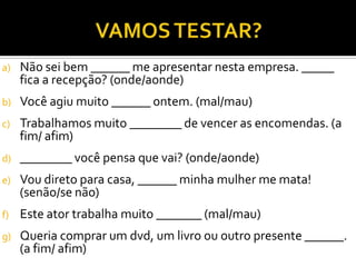 a) Não sei bem ______ me apresentar nesta empresa. _____
fica a recepção? (onde/aonde)
b) Você agiu muito ______ ontem. (mal/mau)
c) Trabalhamos muito ________ de vencer as encomendas. (a
fim/ afim)
d) ________ você pensa que vai? (onde/aonde)
e) Vou direto para casa, ______ minha mulher me mata!
(senão/se não)
f) Este ator trabalha muito _______ (mal/mau)
g) Queria comprar um dvd, um livro ou outro presente ______.
(a fim/ afim)
 
