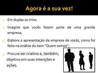 1. Em duplas ou trios.
2. Imagine que vocês fazem parte de uma grande
empresa;
3. Elabore a apresentação da empresa de vocês, como foi
feito na análise do item “Quem somos”;
4. Procure ser criativo e, também,
objetivo em suas intenções e
ações.
 