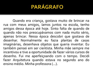 Quando era criança, gostava muito de brincar na
rua com meus amigos, íamos juntos na escola, tenho
amigos dessa época até hoje. Sinto falta de quando de
quando não nos preocupávamos com nada muito sério,
apenas brincar. Nessa época descobri que gostava de
desenhar. Normalmente eu fazia plantas de casas
imaginárias, desenhava objetos que queria inventar. Eu
também pensei em ser cientista. Minha mãe sempre me
incentivou e tive a oportunidade de fazer vários cursos de
desenho. Fui me aperfeiçoando com o tempo. Decidi
fazer Arquitetura quando estava no segundo ano do
ensino médio. Minha professora (...).
 