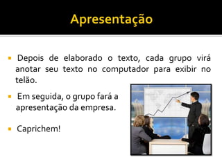  Depois de elaborado o texto, cada grupo virá
anotar seu texto no computador para exibir no
telão.
 Em seguida, o grupo fará a
apresentação da empresa.
 Caprichem!
 