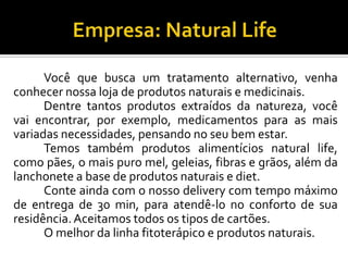 Você que busca um tratamento alternativo, venha
conhecer nossa loja de produtos naturais e medicinais.
Dentre tantos produtos extraídos da natureza, você
vai encontrar, por exemplo, medicamentos para as mais
variadas necessidades, pensando no seu bem estar.
Temos também produtos alimentícios natural life,
como pães, o mais puro mel, geleias, fibras e grãos, além da
lanchonete a base de produtos naturais e diet.
Conte ainda com o nosso delivery com tempo máximo
de entrega de 30 min, para atendê-lo no conforto de sua
residência.Aceitamos todos os tipos de cartões.
O melhor da linha fitoterápico e produtos naturais.
 