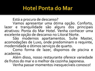 Está a procura de descanso?
Vamos apresentar uma ótima opção. Conforto,
lazer e tranquilidade são alguns dos principais
atrativos: Ponta do Mar Hotel. Venha conhecer uma
excelente opção de descanso no Litoral Norte.
São modernos apartamentos. Suíte Master,
acomodações de Luxo, onde predominam o requinte,
modernidade e ótimos serviços de quarto.
Como forma de lazer, dispomos de piscina e
academia.
Além disso, nosso restaurante oferece variedade
de frutos do mar e o melhor da cozinha Japonesa.
Venha passar momentos inesquecíveis conosco!
 