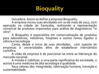 Inovadora.Assim se define a empresa Bioquality.
A empresa iniciou suas atividades em 10 de maio de 2012, com
operação na cidade de Sorocaba, realizando a representação
comercial de produtos importados para análise de diagnósticos “in
vitro”.
A Bioquality é especialista em comercialização de produtos
para laboratórios, indústrias, hospitais e outros ramos ligados à
ciência e tecnologia.
Conta, desde o início de suas atividades, com suporte de
empresas e universidades afins de estabelecer intercâmbio
científico.
A visão da empresa é de posicionar-se entre as lideranças do
mercado nacional.
A missão é viabilizar, a uma parte significativa da sociedade, o
acesso à uma medicina de alta tecnologia e qualidade.
Seus valores são: integridade, valorização humana, inovação e
sustentabilidade.
 