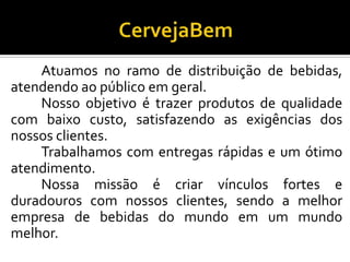 Atuamos no ramo de distribuição de bebidas,
atendendo ao público em geral.
Nosso objetivo é trazer produtos de qualidade
com baixo custo, satisfazendo as exigências dos
nossos clientes.
Trabalhamos com entregas rápidas e um ótimo
atendimento.
Nossa missão é criar vínculos fortes e
duradouros com nossos clientes, sendo a melhor
empresa de bebidas do mundo em um mundo
melhor.
 
