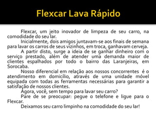 Flexcar, um jeito inovador de limpeza de seu carro, na
comodidade do seu lar.
Inicialmente, dois amigos juntavam-se aos finais de semana
para lavar os carros de seus vizinhos, em troca, ganhavam cerveja.
A partir disto, surge a ideia de se ganhar dinheiro com o
serviço prestado, além de atender uma demanda maior de
clientes espalhados por todo o bairro das Laranjeiras, em
Sorocaba.
Nosso diferencial em relação aos nossos concorrentes é o
atendimento em domicílio, através de uma unidade móvel
equipada com todas as ferramentas necessárias para garantir a
satisfação de nossos clientes.
Agora, você, sem tempo para lavar seu carro?
Pare de se preocupar: pegue o telefone e ligue para o
Flexcar.
Deixamos seu carro limpinho na comodidade do seu lar!
 
