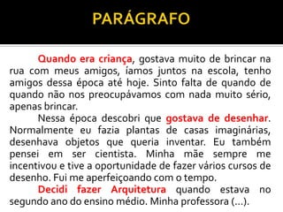 Quando era criança, gostava muito de brincar na
rua com meus amigos, íamos juntos na escola, tenho
amigos dessa época até hoje. Sinto falta de quando de
quando não nos preocupávamos com nada muito sério,
apenas brincar.
Nessa época descobri que gostava de desenhar.
Normalmente eu fazia plantas de casas imaginárias,
desenhava objetos que queria inventar. Eu também
pensei em ser cientista. Minha mãe sempre me
incentivou e tive a oportunidade de fazer vários cursos de
desenho. Fui me aperfeiçoando com o tempo.
Decidi fazer Arquitetura quando estava no
segundo ano do ensino médio. Minha professora (...).
 