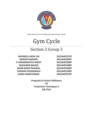 BIRLA INSTITUTE OF TECHNOLOGY AND SCIENCE, PILANI 
Gym Cycle 
Section 2 Group 3 
ANUMOLU AKHIL SAI 2012A4PS272P 
NEMISH KANWAR 2012A4PS305P 
P VIKRAMADITYA REDDY 2012A4PS290P 
SHASHANK BAVEJA 2012A4PS288P 
SAHIB SINGH DHANJAL 2012A4PS289P 
TAIZOON CHUNAWALA 2012A4PS298P 
KUNAL MANCHANDA 2012A4PS279P 
Prepared in Partial Fulfillment 
Of 
Production Techniques 2 
ME F313 
 