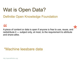 Wat is Open Data?
Definitie Open Knowledge Foundation



“
A piece of content or data is open if anyone is free to use, reuse, and
redistribute it — subject only, at most, to the requirement to attribute
and share-alike.
                                                                           *
 *Machine leesbare data

http://opendefinition.org/
 