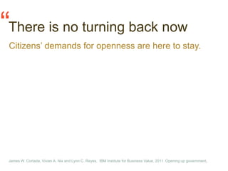 “There is no turning back now
 Citizens’ demands for openness are here to stay.




 James W. Cortada, Vivian A. Nix and Lynn C. Reyes, IBM Institute for Business Value, 2011. Opening up government.
 