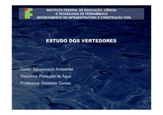 INSTITUTO FEDERAL DE EDUCAÇÃO, CIÊNCIA
E TECNOLOGIA DE PERNAMBUCO
DEPARTAMENTO DE INFRAESTRUTURA E CONSTRUÇÃO CIVIL
ESTUDO DOS VERTEDORES
Curso: Saneamento Ambiental
Disciplina: Produção de Água
Professora: Giselaine Gomes
 