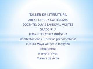 TALLER DE LITERATURA
AREA : LENGUA CASTELLANA
DOCENTE: DUVIS SANDOVAL MONTES
GRADO 9° A
TEMA LITERATURA INDÍGENA
Manifestaciones literarias precolombinas
cultura Maya-Azteca e indígena
Integrantes:
Maryelis Vives
Yuranis de Ávila
 