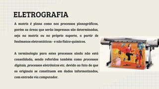 ELETROGRAFIA
A matriz é plana como nos processos planográficos,
porém as áreas que serão impressas são determinadas,
seja na matriz ou no próprio suporte, a partir de
fenômenos eletrostáticos - e não físico-químicos.
A terminologia para estes processos ainda não está
consolidada, sendo referidos também como processos
digitais, processos eletrônicos etc. devido ao fato de que
os originais se constituem em dados informatizados,
com entrada via computador.
 
