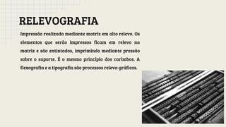 RELEVOGRAFIA
Impressão realizada mediante matriz em alto relevo. Os
elementos que serão impressos ficam em relevo na
matriz e são entintados, imprimindo mediante pressão
sobre o suporte. É o mesmo princípio dos carimbos. A
flexografia e a tipografia são processos relevo-gráficos.
 