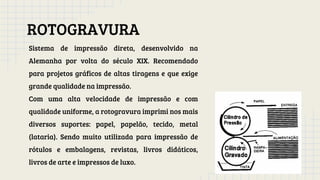 ROTOGRAVURA
Sistema de impressão direta, desenvolvido na
Alemanha por volta do século XIX. Recomendado
para projetos gráficos de altas tiragens e que exige
grande qualidade na impressão.
Com uma alta velocidade de impressão e com
qualidade uniforme, a rotogravura imprimi nos mais
diversos suportes: papel, papelão, tecido, metal
(lataria). Sendo muito utilizada para impressão de
rótulos e embalagens, revistas, livros didáticos,
livros de arte e impressos de luxo.
 