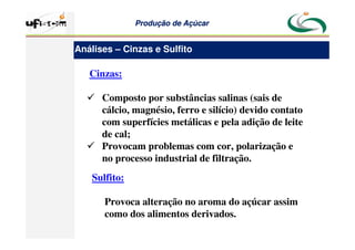 Produção
Produção de
de Açúcar
Açúcar
Cinzas:
 Composto por substâncias salinas (sais de
cálcio, magnésio, ferro e silício) devido contato
com superfícies metálicas e pela adição de leite
de cal;
 Provocam problemas com cor, polarização e
no processo industrial de filtração.
Sulfito:
Provoca alteração no aroma do açúcar assim
como dos alimentos derivados.
Análises – Cinzas e Sulfito
 
