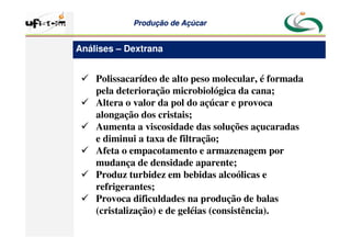 Produção
Produção de
de Açúcar
Açúcar
 Polissacarídeo de alto peso molecular, é formada
pela deterioração microbiológica da cana;
 Altera o valor da pol do açúcar e provoca
alongação dos cristais;
 Aumenta a viscosidade das soluções açucaradas
e diminui a taxa de filtração;
 Afeta o empacotamento e armazenagem por
mudança de densidade aparente;
 Produz turbidez em bebidas alcoólicas e
refrigerantes;
 Provoca dificuldades na produção de balas
(cristalização) e de geléias (consistência).
Análises – Dextrana
 