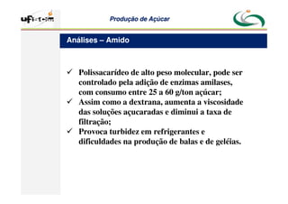 Produção
Produção de
de Açúcar
Açúcar
 Polissacarídeo de alto peso molecular, pode ser
controlado pela adição de enzimas amilases,
com consumo entre 25 a 60 g/ton açúcar;
 Assim como a dextrana, aumenta a viscosidade
das soluções açucaradas e diminui a taxa de
filtração;
 Provoca turbidez em refrigerantes e
dificuldades na produção de balas e de geléias.
Análises – Amido
 