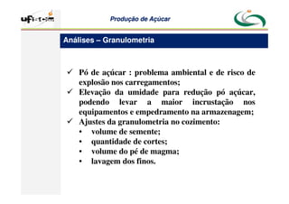 Produção
Produção de
de Açúcar
Açúcar
 Pó de açúcar : problema ambiental e de risco de
explosão nos carregamentos;
 Elevação da umidade para redução pó açúcar,
podendo levar a maior incrustação nos
equipamentos e empedramento na armazenagem;
 Ajustes da granulometria no cozimento:
• volume de semente;
• quantidade de cortes;
• volume do pé de magma;
• lavagem dos finos.
Análises – Granulometria
 