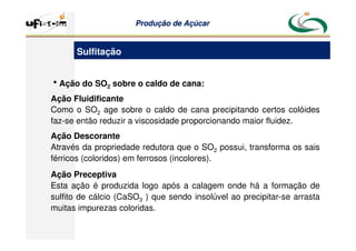 Produção
Produção de
de Açúcar
Açúcar
hAção do SO2 sobre o caldo de cana:
Ação Fluidificante
Como o SO2 age sobre o caldo de cana precipitando certos colóides
faz-se então reduzir a viscosidade proporcionando maior fluidez.
Ação Descorante
Através da propriedade redutora que o SO2 possui, transforma os sais
férricos (coloridos) em ferrosos (incolores).
Ação Preceptiva
Esta ação é produzida logo após a calagem onde há a formação de
sulfito de cálcio (CaSO3 ) que sendo insolúvel ao precipitar-se arrasta
muitas impurezas coloridas.
Sulfitação
 