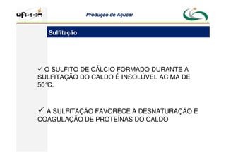 Produção
Produção de
de Açúcar
Açúcar
15
 O SULFITO DE CÁLCIO FORMADO DURANTE A
SULFITAÇÃO DO CALDO É INSOLÚVEL ACIMA DE
50°
C.
 A SULFITAÇÃO FAVORECE A DESNATURAÇÃO E
COAGULAÇÃO DE PROTEÍNAS DO CALDO
Sulfitação
 