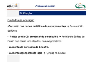 Produção
Produção de
de Açúcar
Açúcar
Cuidados na operação :
•Corrosão das partes metálicas dos equipamentos  Forma ácido
Sulfúrico
• Reage com a Cal aumentando o consumo  Formando Sulfato de
Cálcio que causa incrustações nos evaporadores.
• Aumento do consumo de Enxofre.
• Aumento dos teores de sais 


 Cinzas no açúcar.
Sulfitação
 