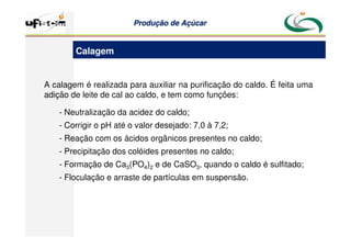 Produção
Produção de
de Açúcar
Açúcar
A calagem é realizada para auxiliar na purificação do caldo. É feita uma
adição de leite de cal ao caldo, e tem como funções:
- Neutralização da acidez do caldo;
- Corrigir o pH até o valor desejado: 7,0 à 7,2;
- Reação com os ácidos orgânicos presentes no caldo;
- Precipitação dos colóides presentes no caldo;
- Formação de Ca3(PO4)2 e de CaSO3, quando o caldo é sulfitado;
- Floculação e arraste de partículas em suspensão.
Calagem
 