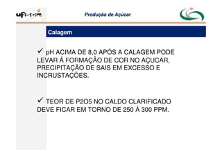 Produção
Produção de
de Açúcar
Açúcar
 pH ACIMA DE 8,0 APÓS A CALAGEM PODE
LEVAR Á FORMAÇÃO DE COR NO AÇUCAR,
PRECIPITAÇÃO DE SAIS EM EXCESSO E
INCRUSTAÇÕES.
 TEOR DE P2O5 NO CALDO CLARIFICADO
DEVE FICAR EM TORNO DE 250 Á 300 PPM.
Calagem
 
