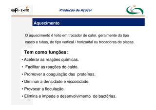 Produção
Produção de
de Açúcar
Açúcar
O aquecimento é feito em trocador de calor, geralmente do tipo
casco e tubos, do tipo vertical / horizontal ou trocadores de placas.
Tem como funções:
• Acelerar as reações químicas.
• Facilitar as reações do caldo.
• Promover a coagulação das proteínas.
• Diminuir a densidade e viscosidade.
• Provocar a floculação.
• Elimina e impede o desenvolvimento de bactérias.
Aquecimento
 