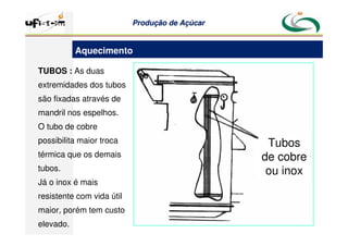 Produção
Produção de
de Açúcar
Açúcar
TUBOS : As duas
extremidades dos tubos
são fixadas através de
mandril nos espelhos.
O tubo de cobre
possibilita maior troca
térmica que os demais
tubos.
Já o inox é mais
resistente com vida útil
maior, porém tem custo
elevado.
Tubos
de cobre
ou inox
Aquecimento
 