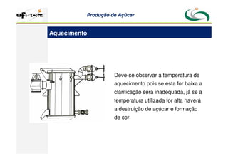 Produção
Produção de
de Açúcar
Açúcar
Deve-se observar a temperatura de
aquecimento pois se esta for baixa a
clarificação será inadequada, já se a
temperatura utilizada for alta haverá
a destruição de açúcar e formação
de cor.
Aquecimento
 