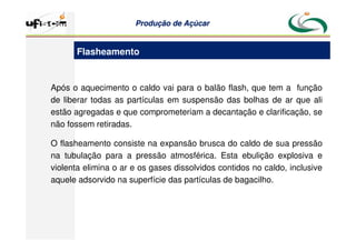 Produção
Produção de
de Açúcar
Açúcar
Após o aquecimento o caldo vai para o balão flash, que tem a função
de liberar todas as partículas em suspensão das bolhas de ar que ali
estão agregadas e que comprometeriam a decantação e clarificação, se
não fossem retiradas.
O flasheamento consiste na expansão brusca do caldo de sua pressão
na tubulação para a pressão atmosférica. Esta ebulição explosiva e
violenta elimina o ar e os gases dissolvidos contidos no caldo, inclusive
aquele adsorvido na superfície das partículas de bagacilho.
Flasheamento
 