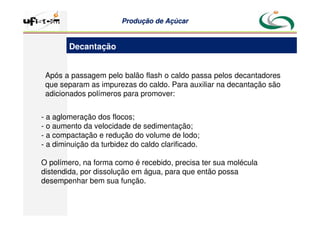 Produção
Produção de
de Açúcar
Açúcar
- a aglomeração dos flocos;
- o aumento da velocidade de sedimentação;
- a compactação e redução do volume de lodo;
- a diminuição da turbidez do caldo clarificado.
O polímero, na forma como é recebido, precisa ter sua molécula
distendida, por dissolução em água, para que então possa
desempenhar bem sua função.
Após a passagem pelo balão flash o caldo passa pelos decantadores
que separam as impurezas do caldo. Para auxiliar na decantação são
adicionados polímeros para promover:
Decantação
 