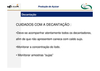 Produção
Produção de
de Açúcar
Açúcar
CUIDADOS COM A DECANTAÇÃO :
•Deve-se acompanhar atentamente todos os decantadores,
afim de que não apresentem caneca com caldo sujo.
•Monitorar a concentração do lodo.
• Monitorar amostras “sujas”
Decantação
 