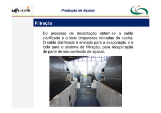 Produção
Produção de
de Açúcar
Açúcar
Do processo de decantação obtém-se o caldo
clarificado e o lodo (impurezas retiradas do caldo).
O caldo clarificado é enviado para a evaporação e o
lodo para o sistema de filtração, para recuperação
de parte de seu conteúdo de açúcar.
Filtração
 