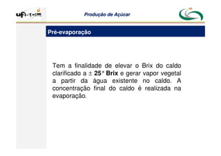Produção
Produção de
de Açúcar
Açúcar
Pré-evaporação
Tem a finalidade de elevar o Brix do caldo
clarificado a ± 25°Brix e gerar vapor vegetal
a partir da água existente no caldo. A
concentração final do caldo é realizada na
evaporação.
 