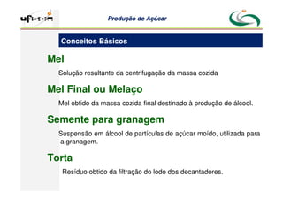 Produção
Produção de
de Açúcar
Açúcar
Mel
Solução resultante da centrifugação da massa cozida
Mel Final ou Melaço
Mel obtido da massa cozida final destinado à produção de álcool.
Semente para granagem
Suspensão em álcool de partículas de açúcar moído, utilizada para
a granagem.
Torta
Resíduo obtido da filtração do lodo dos decantadores.
Conceitos Básicos
 
