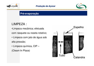 Produção
Produção de
de Açúcar
Açúcar
LIMPEZA :
•Limpeza mecânica; efetuada
com rasquete ou roseta rotativo;
• Limpeza com jato de água sob
alta pressão;
• Limpeza química, CIP –
(Cleam In Place)
Pré-evaporação
 
