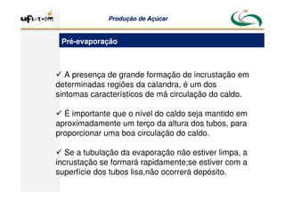 Produção
Produção de
de Açúcar
Açúcar
 A presença de grande formação de incrustação em
determinadas regiões da calandra, é um dos
sintomas característicos de má circulação do caldo.
 É importante que o nível do caldo seja mantido em
aproximadamente um terço da altura dos tubos, para
proporcionar uma boa circulação do caldo.
 Se a tubulação da evaporação não estiver limpa, a
incrustação se formará rapidamente;se estiver com a
superfície dos tubos lisa,não ocorrerá depósito.
Pré-evaporação
 