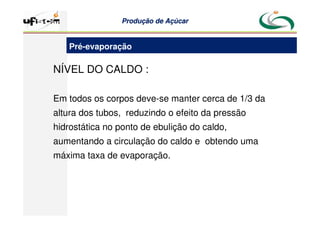 Produção
Produção de
de Açúcar
Açúcar
NÍVEL DO CALDO :
Em todos os corpos deve-se manter cerca de 1/3 da
altura dos tubos, reduzindo o efeito da pressão
hidrostática no ponto de ebulição do caldo,
aumentando a circulação do caldo e obtendo uma
máxima taxa de evaporação.
Pré-evaporação
 