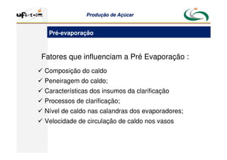 Produção
Produção de
de Açúcar
Açúcar
Fatores que influenciam a Pré Evaporação :
 Composição do caldo
 Peneiragem do caldo;
 Características dos insumos da clarificação
 Processos de clarificação;
 Nível de caldo nas calandras dos evaporadores;
 Velocidade de circulação de caldo nos vasos
Pré-evaporação
 