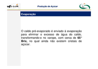Produção
Produção de
de Açúcar
Açúcar
O caldo pré-evaporado é enviado à evaporação
para eliminar o excesso de água do caldo,
transformando-o no xarope, com cerca de 65°
Brix, no qual ainda não existem cristais de
açúcar.
Evaporação
 