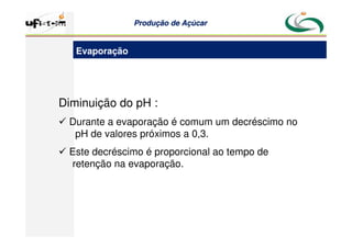 Produção
Produção de
de Açúcar
Açúcar
Diminuição do pH :
 Durante a evaporação é comum um decréscimo no
pH de valores próximos a 0,3.
 Este decréscimo é proporcional ao tempo de
retenção na evaporação.
Evaporação
 