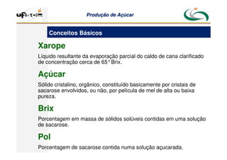Produção
Produção de
de Açúcar
Açúcar
Xarope
Líquido resultante da evaporação parcial do caldo de cana clarificado
de concentração cerca de 65°Brix.
Açúcar
Sólido cristalino, orgânico, constituído basicamente por cristais de
sacarose envolvidos, ou não, por película de mel de alta ou baixa
pureza.
Brix
Porcentagem em massa de sólidos solúveis contidas em uma solução
de sacarose.
Pol
Porcentagem de sacarose contida numa solução açucarada.
Conceitos Básicos
 