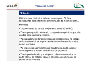 Produção
Produção de
de Açúcar
Açúcar
Utilizado para diminuir a turbidez do xarope (~ 50 %) e
conseguindo adicionalmente diminuir a cor do mesmo (~20%).
Processo :
 Aquecimento do xarope temperatura entre 80 e 85ºC;
O xarope aquecido misturado com produtos químicos que são
usados para clarificar a mesma.
Após passar pelo tanque de reação é dissolvido ar no xarope
de forma de ocluir as impurezas dentro dos flóculos formados
ou em formação.
As impurezas saem do tanque flotador pela parte superior
como espuma, e voltam para o início do processo,
O xarope clarificado que sai pelos coletores colocados na
parte inferior do flotador está em condições de alimentar os
tachos de cozimentos
Flotação
 