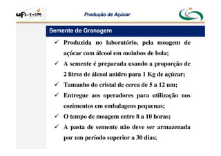 Produção
Produção de
de Açúcar
Açúcar
 Produzida no laboratório, pela moagem de
açúcar com álcool em moinhos de bola;
 A semente é preparada usando a proporção de
2 litros de álcool anidro para 1 Kg de açúcar;
 Tamanho do cristal de cerca de 5 a 12 um;
 Entregue aos operadores para utilização nos
cozimentos em embalagens pequenas;
 O tempo de moagem entre 8 a 10 horas;
 A pasta de semente não deve ser armazenada
por um período superior a 30 dias;
Semente de Granagem
 