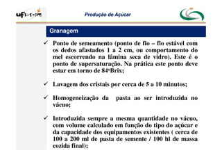Produção
Produção de
de Açúcar
Açúcar
 Ponto de semeamento (ponto de fio – fio estável com
os dedos afastados 1 a 2 cm, ou comportamento do
mel escorrendo na lâmina seca de vidro). Este é o
ponto de supersaturação. Na prática este ponto deve
estar em torno de 84oBrix;
 Lavagem dos cristais por cerca de 5 a 10 minutos;
 Homogeneização da pasta ao ser introduzida no
vácuo;
 Introduzida sempre a mesma quantidade no vácuo,
com volume calculado em função do tipo do açúcar e
da capacidade dos equipamentos existentes ( cerca de
100 a 200 ml de pasta de semente / 100 hl de massa
cozida final);
Granagem
 
