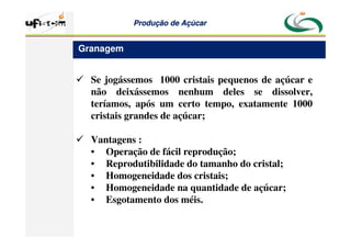 Produção
Produção de
de Açúcar
Açúcar
 Se jogássemos 1000 cristais pequenos de açúcar e
não deixássemos nenhum deles se dissolver,
teríamos, após um certo tempo, exatamente 1000
cristais grandes de açúcar;
 Vantagens :
• Operação de fácil reprodução;
• Reprodutibilidade do tamanho do cristal;
• Homogeneidade dos cristais;
• Homogeneidade na quantidade de açúcar;
• Esgotamento dos méis.
Granagem
 