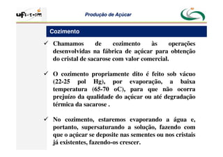 Produção
Produção de
de Açúcar
Açúcar
 Chamamos de cozimento às operações
desenvolvidas na fábrica de açúcar para obtenção
do cristal de sacarose com valor comercial.
 O cozimento propriamente dito é feito sob vácuo
(22-25 pol Hg), por evaporação, a baixa
temperatura (65-70 oC), para que não ocorra
prejuízo da qualidade do açúcar ou até degradação
térmica da sacarose .
 No cozimento, estaremos evaporando a água e,
portanto, supersaturando a solução, fazendo com
que o açúcar se deposite nas sementes ou nos cristais
já existentes, fazendo-os crescer.
Cozimento
 